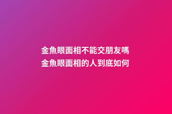 金魚眼面相不能交朋友嗎 金魚眼面相的人到底如何